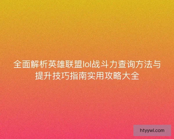 全面解析英雄联盟lol战斗力查询方法与提升技巧指南实用攻略大全