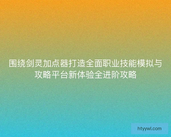 围绕剑灵加点器打造全面职业技能模拟与攻略平台新体验全进阶攻略
