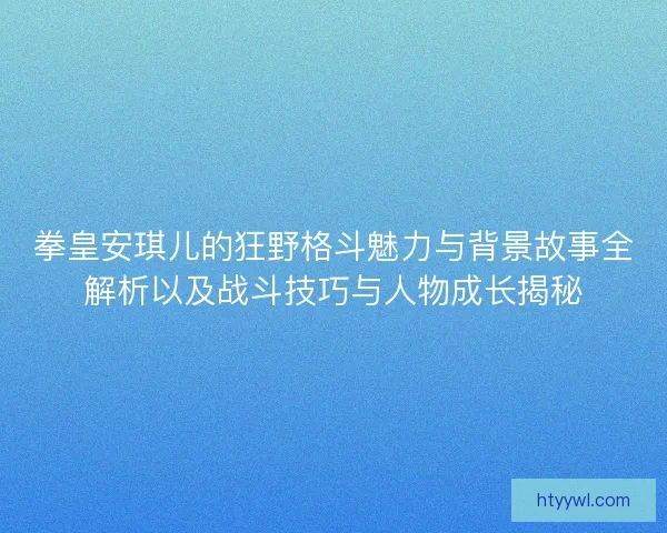 拳皇安琪儿的狂野格斗魅力与背景故事全解析以及战斗技巧与人物成长揭秘