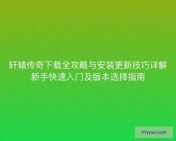 轩辕传奇下载全攻略与安装更新技巧详解新手快速入门及版本选择指南