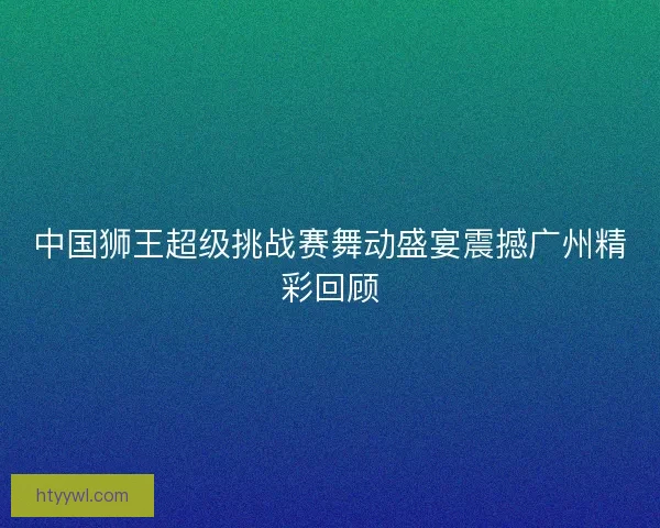 中国狮王超级挑战赛舞动盛宴震撼广州精彩回顾