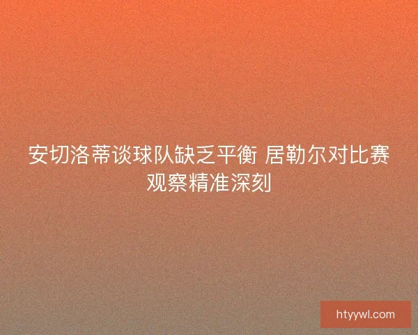 安切洛蒂谈球队缺乏平衡 居勒尔对比赛观察精准深刻