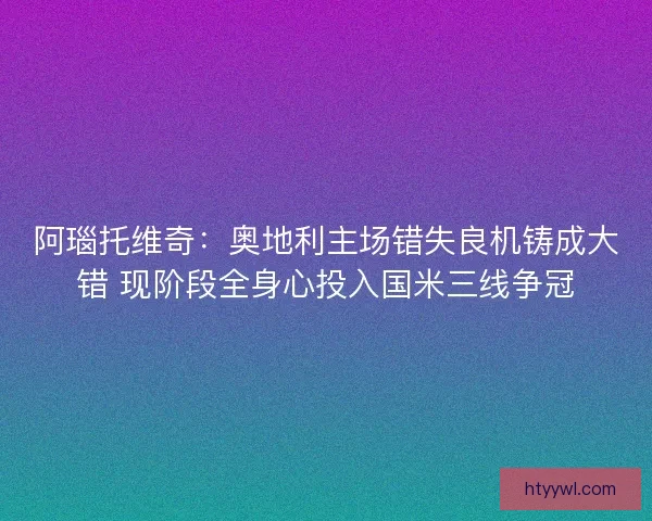 阿瑙托维奇：奥地利主场错失良机铸成大错 现阶段全身心投入国米三线争冠