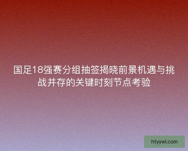 国足18强赛分组抽签揭晓前景机遇与挑战并存的关键时刻节点考验