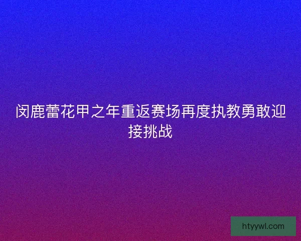 闵鹿蕾花甲之年重返赛场再度执教勇敢迎接挑战