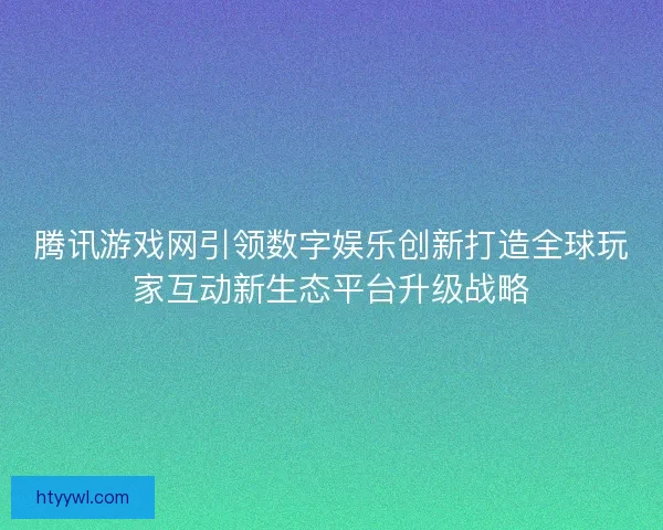 腾讯游戏网引领数字娱乐创新打造全球玩家互动新生态平台升级战略