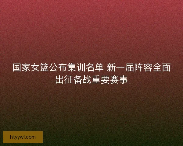 国家女篮公布集训名单 新一届阵容全面出征备战重要赛事